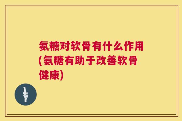 氨糖对软骨有什么作用(氨糖有助于改善软骨健康)