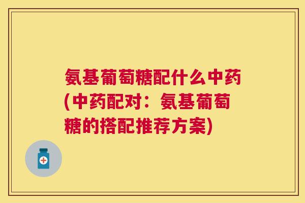 氨基葡萄糖配什么中药(中药配对：氨基葡萄糖的搭配推荐方案)
