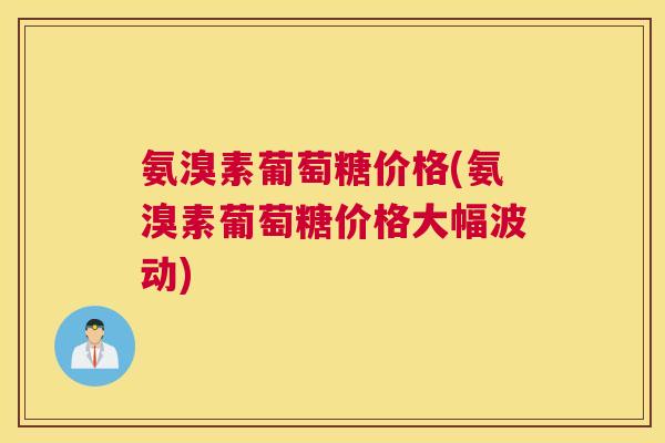 氨溴素葡萄糖价格(氨溴素葡萄糖价格大幅波动)