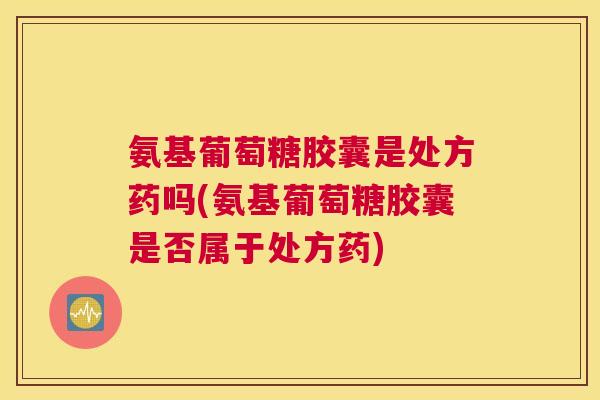 氨基葡萄糖胶囊是处方药吗(氨基葡萄糖胶囊是否属于处方药)