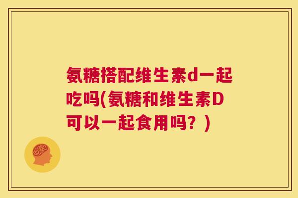 氨糖搭配维生素d一起吃吗(氨糖和维生素D可以一起食用吗？)