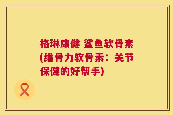 格琳康健 鲨鱼软骨素(维骨力软骨素：关节保健的好帮手)