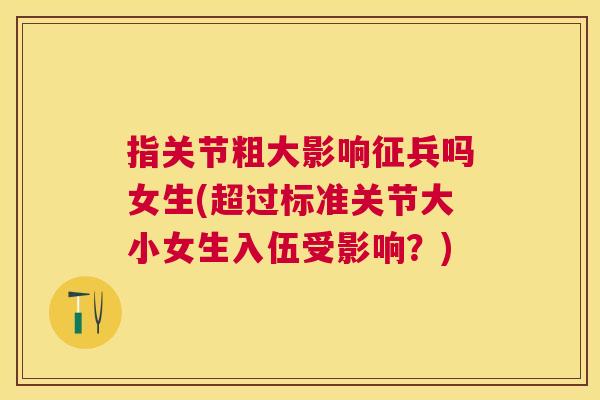 指关节粗大影响征兵吗女生(超过标准关节大小女生入伍受影响？)