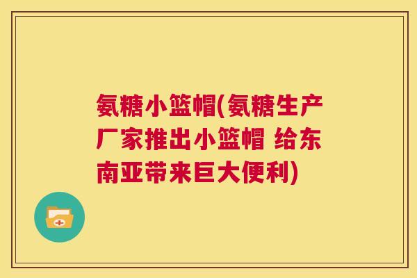 氨糖小篮帽(氨糖生产厂家推出小篮帽 给东南亚带来巨大便利)