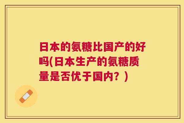 日本的氨糖比国产的好吗(日本生产的氨糖质量是否优于国内?)