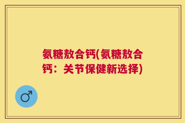 氨糖敖合钙(氨糖敖合钙：关节保健新选择)
