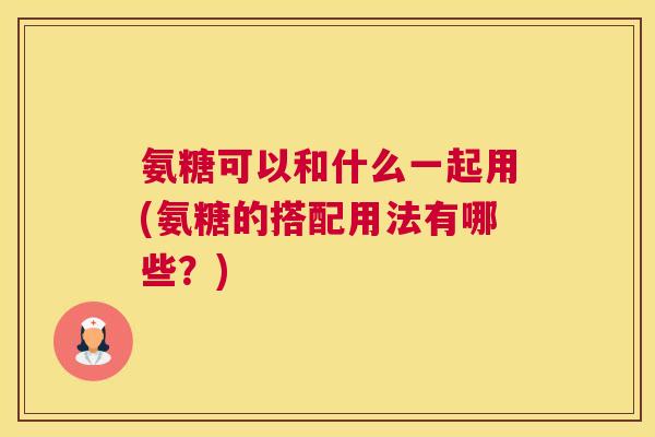 氨糖可以和什么一起用(氨糖的搭配用法有哪些？)