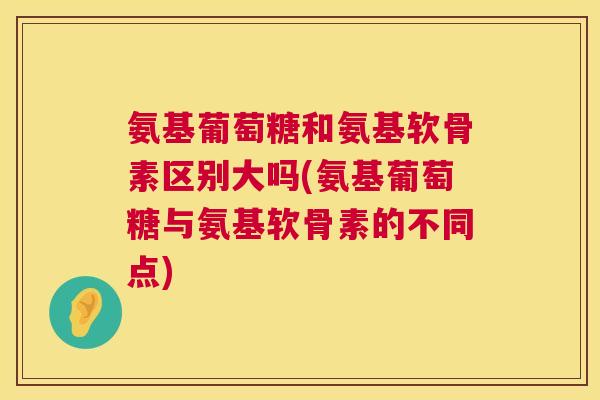 氨基葡萄糖和氨基软骨素区别大吗(氨基葡萄糖与氨基软骨素的不同点)