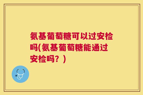氨基葡萄糖可以过安检吗(氨基葡萄糖能通过安检吗?) 氨基葡萄糖可以过安检吗(氨基葡萄糖能通过安检吗?)