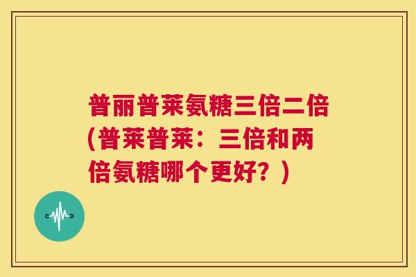 普丽普莱氨糖三倍二倍(普莱普莱：三倍和两倍氨糖哪个更好？)
