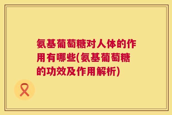 氨基葡萄糖对人体的作用有哪些(氨基葡萄糖的功效及作用解析)