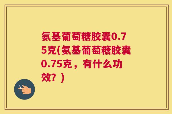 氨基葡萄糖胶囊0.75克(氨基葡萄糖胶囊0.75克，有什么功效？)