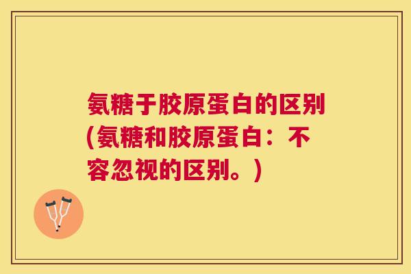 氨糖于胶原蛋白的区别(氨糖和胶原蛋白：不容忽视的区别。)