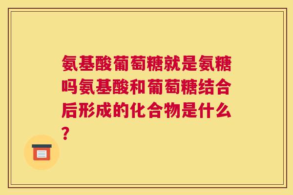 氨基酸葡萄糖就是氨糖吗氨基酸和葡萄糖结合后形成的化合物是什么？