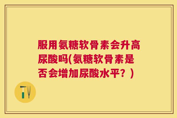 服用氨糖软骨素会升高尿酸吗(氨糖软骨素是否会增加尿酸水平？)
