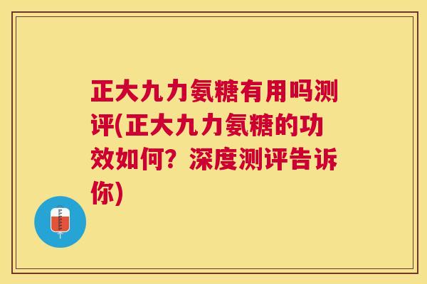正大九力氨糖有用吗测评(正大九力氨糖的功效如何？深度测评告诉你)