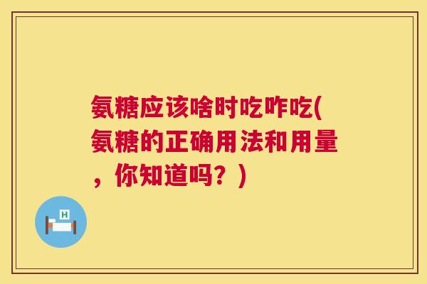 氨糖应该啥时吃咋吃(氨糖的正确用法和用量，你知道吗？)