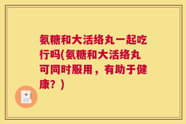氨糖和大活络丸一起吃行吗(氨糖和大活络丸可同时服用，有助于健康？)