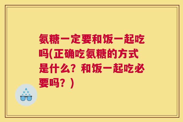 氨糖一定要和饭一起吃吗(正确吃氨糖的方式是什么？和饭一起吃必要吗？)