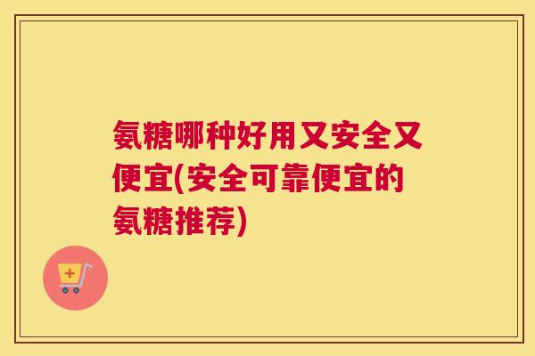 氨糖哪种好用又安全又便宜(安全可靠便宜的氨糖推荐)