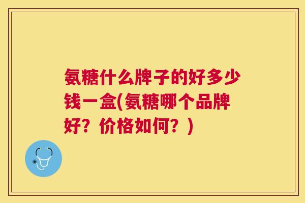 氨糖什么牌子的好多少钱一盒(氨糖哪个品牌好？价格如何？)