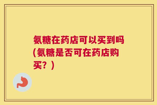 氨糖在药店可以买到吗(氨糖是否可在药店购买？)