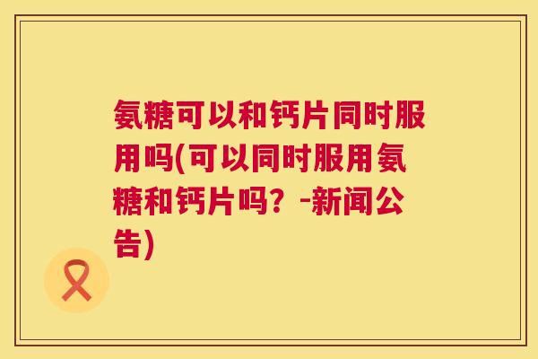 氨糖可以和钙片同时服用吗(可以同时服用氨糖和钙片吗？-新闻公告)