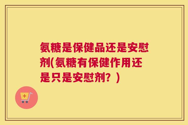 氨糖是保健品还是安慰剂(氨糖有保健作用还是只是安慰剂？)