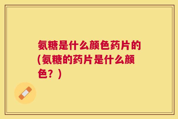 氨糖是什么颜色药片的(氨糖的药片是什么颜色？)