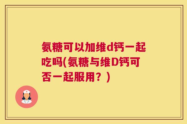 氨糖可以加维d钙一起吃吗(氨糖与维D钙可否一起服用？)