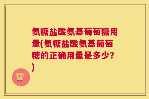氨糖盐酸氨基葡萄糖用量(氨糖盐酸氨基葡萄糖的正确用量是多少？)