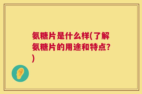 氨糖片是什么样(了解氨糖片的用途和特点？)