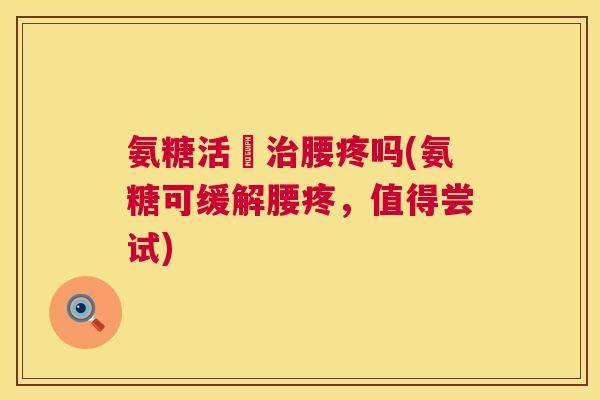 氨糖活蓇治腰疼吗(氨糖可缓解腰疼，值得尝试)