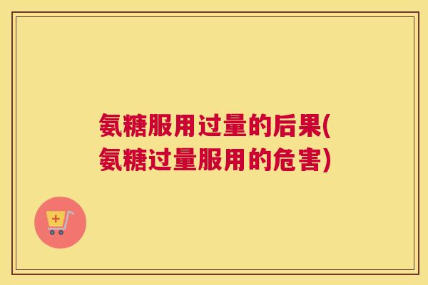 氨糖服用过量的后果(氨糖过量服用的危害)