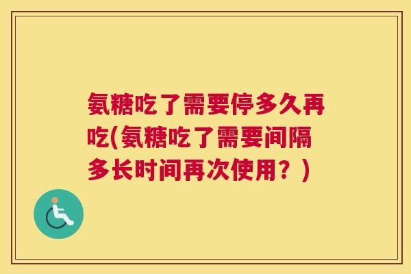 氨糖吃了需要停多久再吃(氨糖吃了需要间隔多长时间再次使用？)