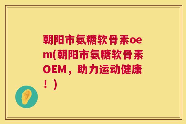 朝阳市氨糖软骨素oem(朝阳市氨糖软骨素OEM，助力运动健康！)