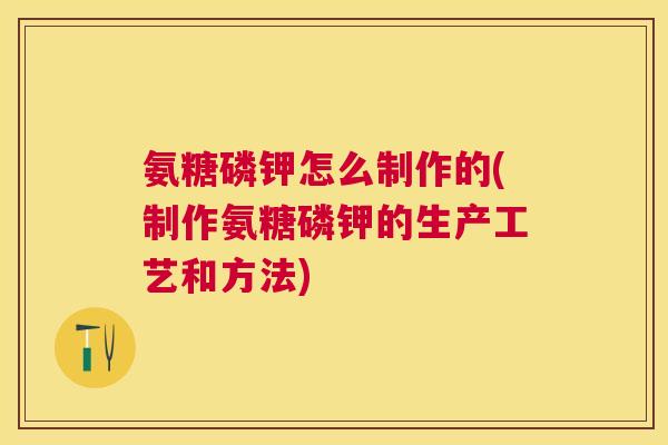 氨糖磷钾怎么制作的(制作氨糖磷钾的生产工艺和方法)