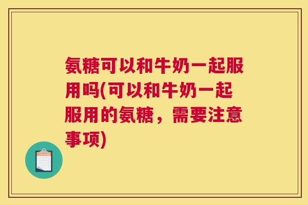 氨糖可以和牛奶一起服用吗(可以和牛奶一起服用的氨糖，需要注意事项)