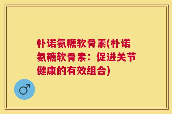 朴诺氨糖软骨素(朴诺氨糖软骨素：促进关节健康的有效组合)