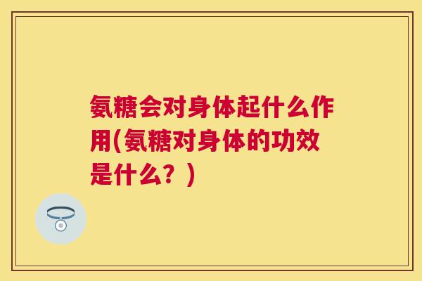 氨糖会对身体起什么作用(氨糖对身体的功效是什么？)