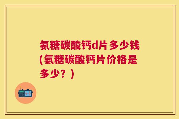 氨糖碳酸钙d片多少钱(氨糖碳酸钙片价格是多少？)
