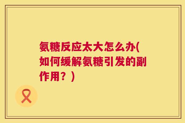 氨糖反应太大怎么办(如何缓解氨糖引发的副作用？)
