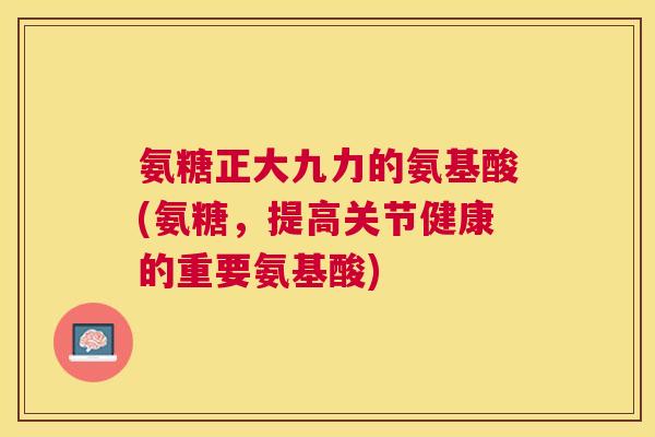 氨糖正大九力的氨基酸(氨糖，提高关节健康的重要氨基酸)