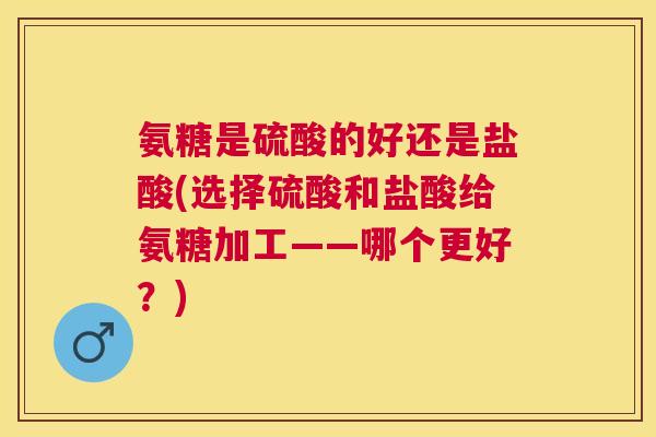 氨糖是硫酸的好还是盐酸(选择硫酸和盐酸给氨糖加工——哪个更好？)