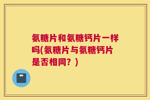 氨糖片和氨糖钙片一样吗(氨糖片与氨糖钙片是否相同？)