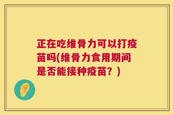 正在吃维骨力可以打疫苗吗(维骨力食用期间是否能接种疫苗？)