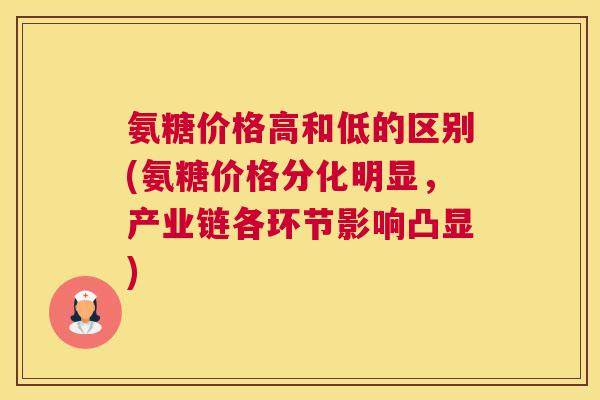 氨糖价格高和低的区别(氨糖价格分化明显，产业链各环节影响凸显)
