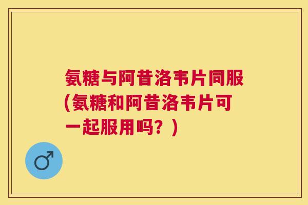 氨糖与阿昔洛韦片同服(氨糖和阿昔洛韦片可一起服用吗？)