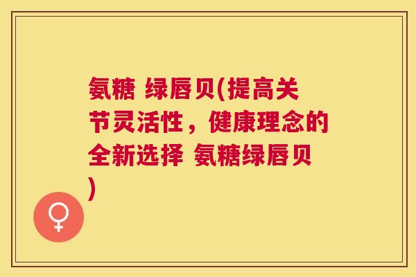 氨糖 绿唇贝(提高关节灵活性，健康理念的全新选择 氨糖绿唇贝)