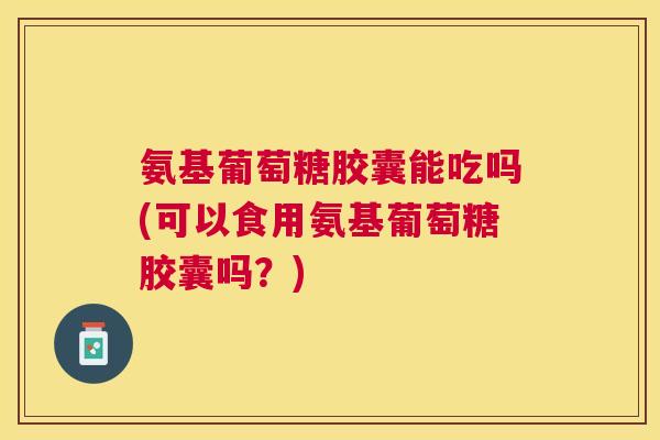 氨基葡萄糖胶囊能吃吗(可以食用氨基葡萄糖胶囊吗？)